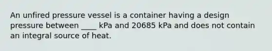 An unfired pressure vessel is a container having a design pressure between ____ kPa and 20685 kPa and does not contain an integral source of heat.