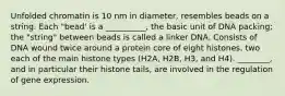 Unfolded chromatin is 10 nm in diameter, resembles beads on a string. Each "bead' is a __________, the basic unit of DNA packing; the "string" between beads is called a linker DNA. Consists of DNA wound twice around a protein core of eight histones, two each of the main histone types (H2A, H2B, H3, and H4). ________, and in particular their histone tails, are involved in the regulation of gene expression.