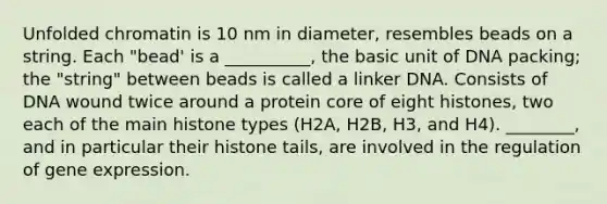 Unfolded chromatin is 10 nm in diameter, resembles beads on a string. Each "bead' is a __________, the basic unit of DNA packing; the "string" between beads is called a linker DNA. Consists of DNA wound twice around a protein core of eight histones, two each of the main histone types (H2A, H2B, H3, and H4). ________, and in particular their histone tails, are involved in the regulation of <a href='https://www.questionai.com/knowledge/kFtiqWOIJT-gene-expression' class='anchor-knowledge'>gene expression</a>.