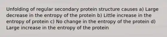 Unfolding of regular secondary protein structure causes a) Large decrease in the entropy of the protein b) Little increase in the entropy of protein c) No change in the entropy of the protein d) Large increase in the entropy of the protein