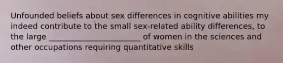 Unfounded beliefs about sex differences in cognitive abilities my indeed contribute to the small sex-related ability differences, to the large _______________________ of women in the sciences and other occupations requiring quantitative skills