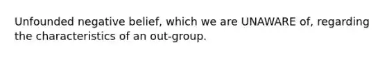 Unfounded negative belief, which we are UNAWARE of, regarding the characteristics of an out-group.