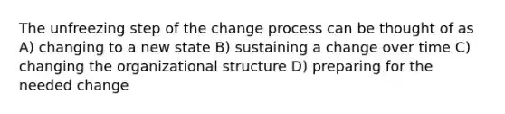 The unfreezing step of the change process can be thought of as A) changing to a new state B) sustaining a change over time C) changing the organizational structure D) preparing for the needed change