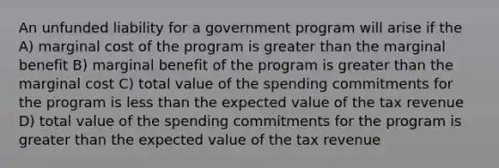 An unfunded liability for a government program will arise if the A) marginal cost of the program is greater than the marginal benefit B) marginal benefit of the program is greater than the marginal cost C) total value of the spending commitments for the program is less than the expected value of the tax revenue D) total value of the spending commitments for the program is greater than the expected value of the tax revenue