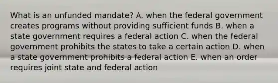 What is an unfunded mandate? A. when the federal government creates programs without providing sufficient funds B. when a state government requires a federal action C. when the federal government prohibits the states to take a certain action D. when a state government prohibits a federal action E. when an order requires joint state and federal action