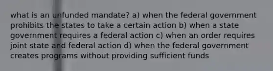 what is an unfunded mandate? a) when the federal government prohibits the states to take a certain action b) when a state government requires a federal action c) when an order requires joint state and federal action d) when the federal government creates programs without providing sufficient funds