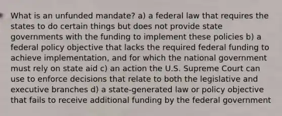 What is an unfunded mandate? a) a federal law that requires the states to do certain things but does not provide state governments with the funding to implement these policies b) a federal policy objective that lacks the required federal funding to achieve implementation, and for which the national government must rely on state aid c) an action the U.S. Supreme Court can use to enforce decisions that relate to both the legislative and executive branches d) a state-generated law or policy objective that fails to receive additional funding by the federal government