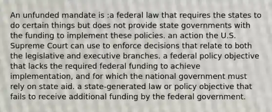 An unfunded mandate is :a federal law that requires the states to do certain things but does not provide state governments with the funding to implement these policies. an action the U.S. Supreme Court can use to enforce decisions that relate to both the legislative and executive branches. a federal policy objective that lacks the required federal funding to achieve implementation, and for which the national government must rely on state aid. a state-generated law or policy objective that fails to receive additional funding by the federal government.