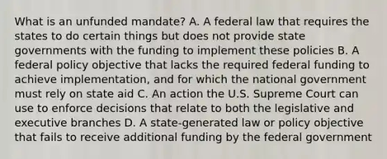 What is an unfunded mandate? A. A federal law that requires the states to do certain things but does not provide state governments with the funding to implement these policies B. A federal policy objective that lacks the required federal funding to achieve implementation, and for which the national government must rely on state aid C. An action the U.S. Supreme Court can use to enforce decisions that relate to both the legislative and executive branches D. A state-generated law or policy objective that fails to receive additional funding by the federal government