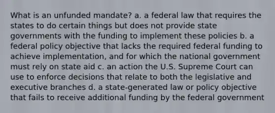 What is an unfunded mandate? a. a federal law that requires the states to do certain things but does not provide state governments with the funding to implement these policies b. a federal policy objective that lacks the required federal funding to achieve implementation, and for which the national government must rely on state aid c. an action the U.S. Supreme Court can use to enforce decisions that relate to both the legislative and executive branches d. a state-generated law or policy objective that fails to receive additional funding by the federal government