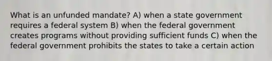 What is an unfunded mandate? A) when a state government requires a federal system B) when the federal government creates programs without providing sufficient funds C) when the federal government prohibits the states to take a certain action