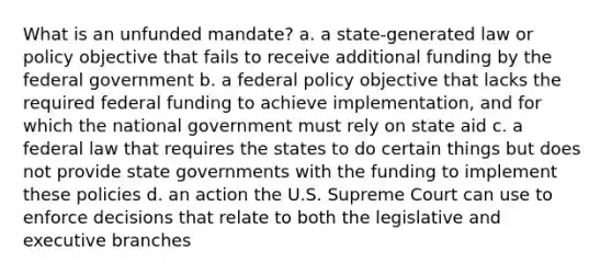 What is an unfunded mandate? a. a state-generated law or policy objective that fails to receive additional funding by the federal government b. a federal policy objective that lacks the required federal funding to achieve implementation, and for which the national government must rely on state aid c. a federal law that requires the states to do certain things but does not provide state governments with the funding to implement these policies d. an action the U.S. Supreme Court can use to enforce decisions that relate to both the legislative and executive branches