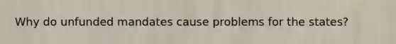Why do unfunded mandates cause problems for the states?