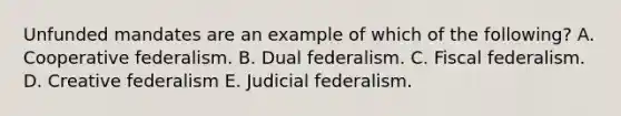 Unfunded mandates are an example of which of the following? A. Cooperative federalism. B. Dual federalism. C. Fiscal federalism. D. Creative federalism E. Judicial federalism.