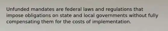 Unfunded mandates are federal laws and regulations that impose obligations on state and local governments without fully compensating them for the costs of implementation.