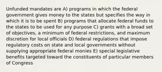 Unfunded mandates are A) programs in which the federal government gives money to the states but specifies the way in which it is to be spent B) programs that allocate federal funds to the states to be used for any purpose C) grants with a broad set of objectives, a minimum of federal restrictions, and maximum discretion for local officials D) federal regulations that impose regulatory costs on state and local governments without supplying appropriate federal monies E) special legislative benefits targeted toward the constituents of particular members of Congress