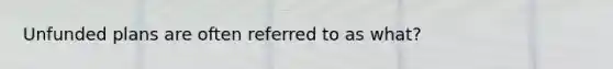 Unfunded plans are often referred to as what?