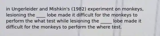 in Ungerleider and Mishkin's (1982) experiment on monkeys, lesioning the ____ lobe made it difficult for the monkeys to perform the what test while lesioning the _____ lobe made it difficult for the monkeys to perform the where test.