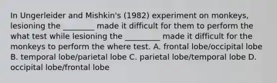 In Ungerleider and Mishkin's (1982) experiment on monkeys, lesioning the ________ made it difficult for them to perform the what test while lesioning the _________ made it difficult for the monkeys to perform the where test. A. frontal lobe/occipital lobe B. temporal lobe/parietal lobe C. parietal lobe/temporal lobe D. occipital lobe/frontal lobe