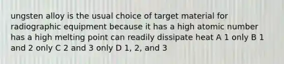 ungsten alloy is the usual choice of target material for radiographic equipment because it has a high atomic number has a high melting point can readily dissipate heat A 1 only B 1 and 2 only C 2 and 3 only D 1, 2, and 3