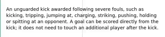 An unguarded kick awarded following severe fouls, such as kicking, tripping, jumping at, charging, striking, pushing, holding or spitting at an opponent. A goal can be scored directly from the kick; it does not need to touch an additional player after the kick.