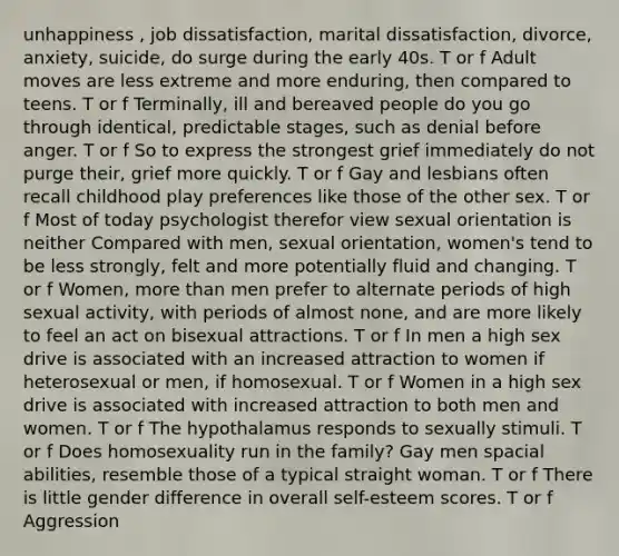 unhappiness , job dissatisfaction, marital dissatisfaction, divorce, anxiety, suicide, do surge during the early 40s. T or f Adult moves are less extreme and more enduring, then compared to teens. T or f Terminally, ill and bereaved people do you go through identical, predictable stages, such as denial before anger. T or f So to express the strongest grief immediately do not purge their, grief more quickly. T or f Gay and lesbians often recall childhood play preferences like those of the other sex. T or f Most of today psychologist therefor view sexual orientation is neither Compared with men, sexual orientation, women's tend to be less strongly, felt and more potentially fluid and changing. T or f Women, more than men prefer to alternate periods of high sexual activity, with periods of almost none, and are more likely to feel an act on bisexual attractions. T or f In men a high sex drive is associated with an increased attraction to women if heterosexual or men, if homosexual. T or f Women in a high sex drive is associated with increased attraction to both men and women. T or f The hypothalamus responds to sexually stimuli. T or f Does homosexuality run in the family? Gay men spacial abilities, resemble those of a typical straight woman. T or f There is little gender difference in overall self-esteem scores. T or f Aggression