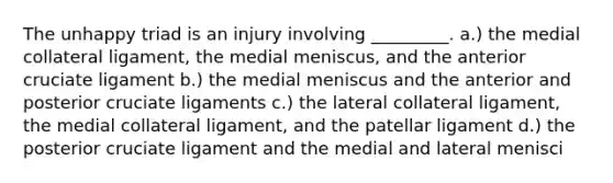 The unhappy triad is an injury involving _________. a.) the medial collateral ligament, the medial meniscus, and the anterior cruciate ligament b.) the medial meniscus and the anterior and posterior cruciate ligaments c.) the lateral collateral ligament, the medial collateral ligament, and the patellar ligament d.) the posterior cruciate ligament and the medial and lateral menisci