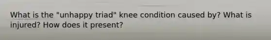 What is the "unhappy triad" knee condition caused by? What is injured? How does it present?