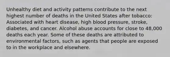 Unhealthy diet and activity patterns contribute to the next highest number of deaths in the United States after tobacco: Associated with heart disease, high blood pressure, stroke, diabetes, and cancer. Alcohol abuse accounts for close to 48,000 deaths each year. Some of these deaths are attributed to environmental factors, such as agents that people are exposed to in the workplace and elsewhere.