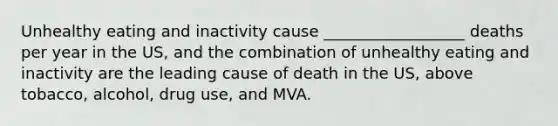 Unhealthy eating and inactivity cause __________________ deaths per year in the US, and the combination of unhealthy eating and inactivity are the leading cause of death in the US, above tobacco, alcohol, drug use, and MVA.