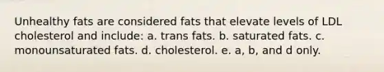 Unhealthy fats are considered fats that elevate levels of LDL cholesterol and include: a. trans fats. b. saturated fats. c. monounsaturated fats. d. cholesterol. e. a, b, and d only.