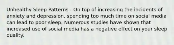 Unhealthy Sleep Patterns - On top of increasing the incidents of anxiety and depression, spending too much time on social media can lead to poor sleep. Numerous studies have shown that increased use of social media has a negative effect on your sleep quality.