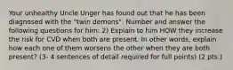 Your unhealthy Uncle Unger has found out that he has been diagnosed with the "twin demons". Number and answer the following questions for him: 2) Explain to him HOW they increase the risk for CVD when both are present. In other words, explain how each one of them worsens the other when they are both present? (3- 4 sentences of detail required for full points) (2 pts.)