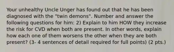 Your unhealthy Uncle Unger has found out that he has been diagnosed with the "twin demons". Number and answer the following questions for him: 2) Explain to him HOW they increase the risk for CVD when both are present. In other words, explain how each one of them worsens the other when they are both present? (3- 4 sentences of detail required for full points) (2 pts.)