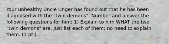 Your unhealthy Uncle Unger has found out that he has been diagnosed with the "twin demons". Number and answer the following questions for him: 1) Explain to him WHAT the two "twin demons" are. Just list each of them; no need to explain them. (1 pt.)