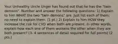 Your Unhealthy Uncle Unger has found out that he has the "twin demons". Number and answer the following questions: 1) Explain to him WHAT the two "twin demons" are. Just list each of them; no need to explain them. (1 pt.) 2) Explain to him HOW they increase the risk for CVD when both are present. In other words, explain how each one of them worsens the other when they are both present? (3- 4 sentences of detail required for full points) (2 pts.)