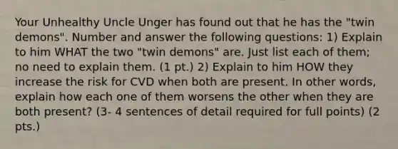 Your Unhealthy Uncle Unger has found out that he has the "twin demons". Number and answer the following questions: 1) Explain to him WHAT the two "twin demons" are. Just list each of them; no need to explain them. (1 pt.) 2) Explain to him HOW they increase the risk for CVD when both are present. In other words, explain how each one of them worsens the other when they are both present? (3- 4 sentences of detail required for full points) (2 pts.)