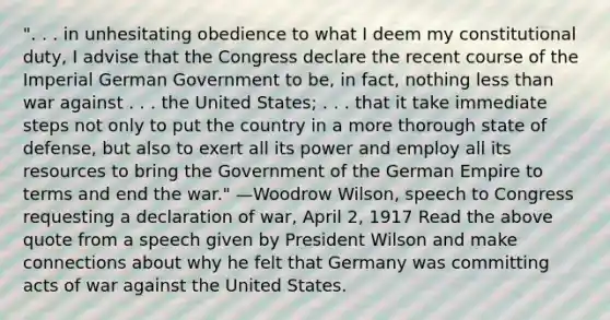 ". . . in unhesitating obedience to what I deem my constitutional duty, I advise that the Congress declare the recent course of the Imperial German Government to be, in fact, nothing less than war against . . . the United States; . . . that it take immediate steps not only to put the country in a more thorough state of defense, but also to exert all its power and employ all its resources to bring the Government of the German Empire to terms and end the war." —Woodrow Wilson, speech to Congress requesting a declaration of war, April 2, 1917 Read the above quote from a speech given by President Wilson and make connections about why he felt that Germany was committing acts of war against the United States.