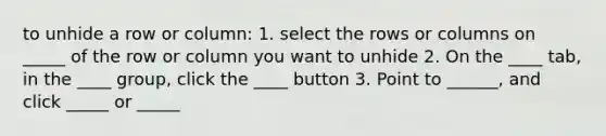 to unhide a row or column: 1. select the rows or columns on _____ of the row or column you want to unhide 2. On the ____ tab, in the ____ group, click the ____ button 3. Point to ______, and click _____ or _____