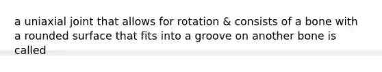 a uniaxial joint that allows for rotation & consists of a bone with a rounded surface that fits into a groove on another bone is called