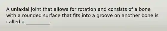 A uniaxial joint that allows for rotation and consists of a bone with a rounded surface that fits into a groove on another bone is called a __________.