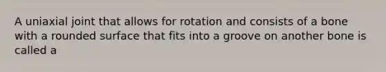 A uniaxial joint that allows for rotation and consists of a bone with a rounded surface that fits into a groove on another bone is called a