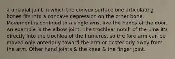 a uniaxial joint in which the convex surface one articulating bones fits into a concave depression on the other bone. Movement is confined to a single axis, like the hands of the door. An example is the elbow joint. The trochlear notch of the ulna it's directly into the trochlea of the humerus, so the fore arm can be moved only anteriorly toward the arm or posteriorly away from the arm. Other hand joints & the knee & the finger joint.