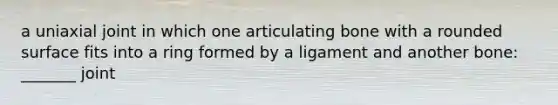 a uniaxial joint in which one articulating bone with a rounded surface fits into a ring formed by a ligament and another bone: _______ joint