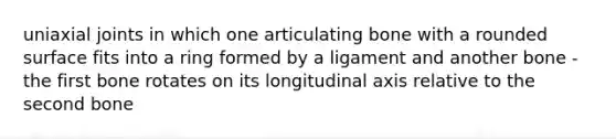 uniaxial joints in which one articulating bone with a rounded surface fits into a ring formed by a ligament and another bone - the first bone rotates on its longitudinal axis relative to the second bone