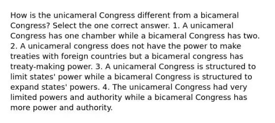 How is the unicameral Congress different from a bicameral Congress? Select the one correct answer. 1. A unicameral Congress has one chamber while a bicameral Congress has two. 2. A unicameral congress does not have the power to make treaties with foreign countries but a bicameral congress has treaty-making power. 3. A unicameral Congress is structured to limit states' power while a bicameral Congress is structured to expand states' powers. 4. The unicameral Congress had very limited powers and authority while a bicameral Congress has more power and authority.