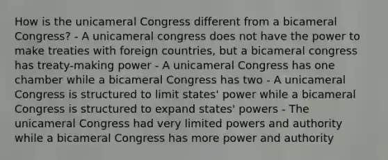 How is the unicameral Congress different from a bicameral Congress? - A unicameral congress does not have the power to make treaties with foreign countries, but a bicameral congress has treaty-making power - A unicameral Congress has one chamber while a bicameral Congress has two - A unicameral Congress is structured to limit states' power while a bicameral Congress is structured to expand states' powers - The unicameral Congress had very limited powers and authority while a bicameral Congress has more power and authority