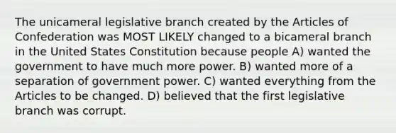 The unicameral legislative branch created by <a href='https://www.questionai.com/knowledge/k5NDraRCFC-the-articles-of-confederation' class='anchor-knowledge'>the articles of confederation</a> was MOST LIKELY changed to a bicameral branch in the United States Constitution because people A) wanted the government to have much more power. B) wanted more of a separation of government power. C) wanted everything from the Articles to be changed. D) believed that the first legislative branch was corrupt.