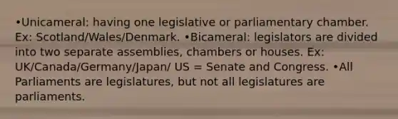 •Unicameral: having one legislative or parliamentary chamber. Ex: Scotland/Wales/Denmark. •Bicameral: legislators are divided into two separate assemblies, chambers or houses. Ex: UK/Canada/Germany/Japan/ US = Senate and Congress. •All Parliaments are legislatures, but not all legislatures are parliaments.