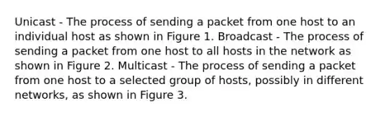 Unicast - The process of sending a packet from one host to an individual host as shown in Figure 1. Broadcast - The process of sending a packet from one host to all hosts in the network as shown in Figure 2. Multicast - The process of sending a packet from one host to a selected group of hosts, possibly in different networks, as shown in Figure 3.